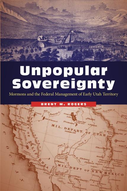 Item #37372 Unpopular Sovereignty: Mormons and the Federal Management of Early Utah Territory....
