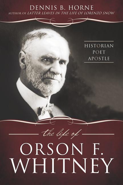 Item #24513 The Life of Orson F. Whitney: Historian, Poet, Apostle. Dennis B. Horne